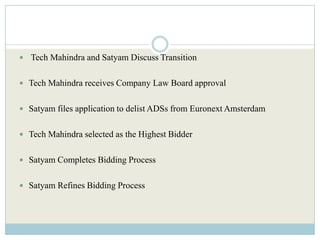  Tech Mahindra and Satyam Discuss Transition


 Tech Mahindra receives Company Law Board approval


 Satyam files application to delist ADSs from Euronext Amsterdam


 Tech Mahindra selected as the Highest Bidder


 Satyam Completes Bidding Process


 Satyam Refines Bidding Process
 