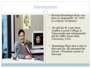 Introduction
        Byrraju Ramalinga Raju was
         born on September 16, 1954
         in a family of farmers.

        He did his B. Com from
         Andhra Loyola College at
         Vijayawada and subsequently
         did his MBA from Ohio
         University, USA.

        Ramalinga Raju had a stint at
         Harvard too. He attended the
         Owner / President course at
         Harvard.
 