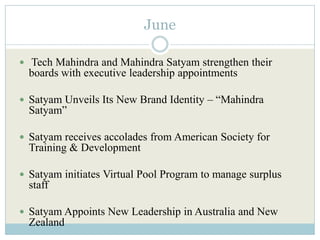 June

 Tech Mahindra and Mahindra Satyam strengthen their
  boards with executive leadership appointments

 Satyam Unveils Its New Brand Identity – “Mahindra
  Satyam”

 Satyam receives accolades from American Society for
  Training & Development

 Satyam initiates Virtual Pool Program to manage surplus
  staff

 Satyam Appoints New Leadership in Australia and New
  Zealand
 