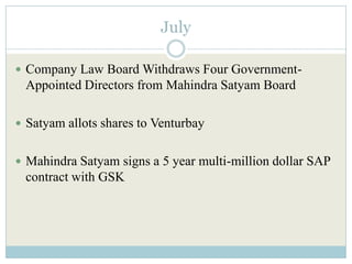 July

 Company Law Board Withdraws Four Government-
 Appointed Directors from Mahindra Satyam Board

 Satyam allots shares to Venturbay


 Mahindra Satyam signs a 5 year multi-million dollar SAP
 contract with GSK
 