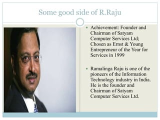 Some good side of R.Raju
              Achievement: Founder and
               Chairman of Satyam
               Computer Services Ltd;
               Chosen as Ernst & Young
               Entrepreneur of the Year for
               Services in 1999

              Ramalinga Raju is one of the
               pioneers of the Information
               Technology industry in India.
               He is the founder and
               Chairman of Satyam
               Computer Services Ltd.
 