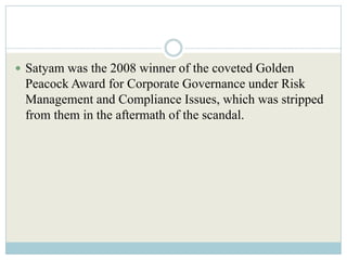  Satyam was the 2008 winner of the coveted Golden
 Peacock Award for Corporate Governance under Risk
 Management and Compliance Issues, which was stripped
 from them in the aftermath of the scandal.
 