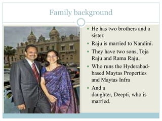 Family background

           He has two brothers and a
              sister.
             Raju is married to Nandini.
             They have two sons, Teja
              Raju and Rama Raju,
             Who runs the Hyderabad-
              based Maytas Properties
              and Maytas Infra
             And a
              daughter, Deepti, who is
              married.
 