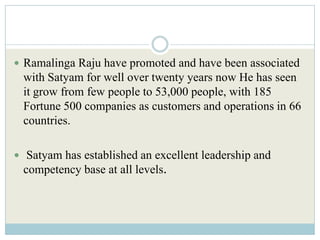  Ramalinga Raju have promoted and have been associated
 with Satyam for well over twenty years now He has seen
 it grow from few people to 53,000 people, with 185
 Fortune 500 companies as customers and operations in 66
 countries.

 Satyam has established an excellent leadership and
 competency base at all levels.
 