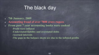 The black day
7th January, 2009
Accounting fraud of over 7800 crore rupees
From past 7 year accounting books were cooked
-Profit were inflated
-Understated liability and overstated debts
-Accrued interests
-The gaps in the balance sheets are due to the inflated profits
10
 