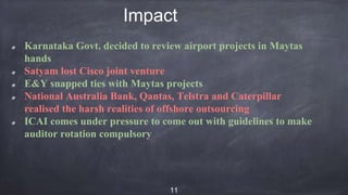 Impact
Karnataka Govt. decided to review airport projects in Maytas
hands
Satyam lost Cisco joint venture
E&Y snapped ties with Maytas projects
National Australia Bank, Qantas, Telstra and Caterpillar
realised the harsh realities of offshore outsourcing
ICAI comes under pressure to come out with guidelines to make
auditor rotation compulsory
11
 