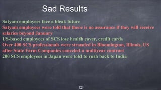 Sad Results
Satyam employees face a bleak future
Satyam employees were told that there is no assurance if they will receive
salaries beyond January
US-based employees of SCS lose health cover, credit cards
Over 400 SCS professionals were stranded in Bloomington, Illinois, US
after State Farm Companies canceled a multiyear contract
200 SCS employees in Japan were told to rush back to India
12
 