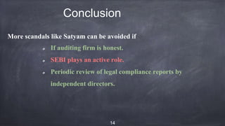Conclusion
More scandals like Satyam can be avoided if
If auditing firm is honest.
SEBI plays an active role.
Periodic review of legal compliance reports by
independent directors.
14
 