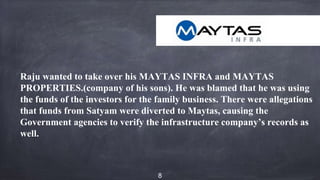 Raju wanted to take over his MAYTAS INFRA and MAYTAS
PROPERTIES.(company of his sons). He was blamed that he was using
the funds of the investors for the family business. There were allegations
that funds from Satyam were diverted to Maytas, causing the
Government agencies to verify the infrastructure company’s records as
well.
8
 