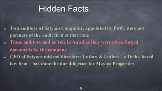 Hidden Facts
Two auditors of Satyam Computer, appointed by PwC, were not
partners of the audit firm at that time
Those auditors had no role in fraud as they were given forged
documents by the company
CFO of Satyam mislead directors: Luthra & Luthra – a Delhi- based
law firm – has done the due diligence for Maytas Properties
9
 