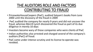 THE AUDITORS ROLE AND FACTORS
CONTRIBUTING TO FRAUD
• PricewaterhouseCoopers (PwC), audited Satyam’s books from June
2000 until the discovery of the fraud in 2009
• PwC audited the company for nearly 9 years and did not uncover the
fraud, whereas Merrill Lynch discovered the fraud as part of its due
diligence in merely 10 days
• Investors became wary of those companies who were clients of PwC
• Indian authorities also arrested and charged several of the company’s
auditors (PwC) of fraud.
• PwC came under intense scrutiny and its license to operate was
revoked.
 