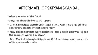 AFTERMATH OF SATYAM SCANDAL
• After the news of the fraud
• Satyam’s shares fell to 11.50 rupees
• Criminal charges were brought against Mr. Raju, including: criminal
conspiracy, breach of trust, and forgery
• New board members were appointed- The Board’s goal was “to sell
the company within 100 days.”
• Tech Mahindra, bought Satyam for $1.13 per share-less than a third
of its stock market value
 