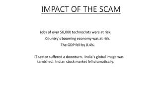 IMPACT OF THE SCAM
Jobs of over 50,000 technocrats were at risk.
Country`s booming economy was at risk.
The GDP fell by 0.4%.
I.T sector suffered a downturn. India`s global image was
tarnished. Indian stock market fell dramatically.
 