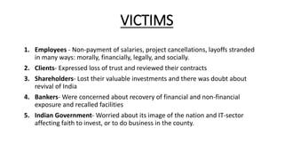 VICTIMS
1. Employees - Non‐payment of salaries, project cancellations, layoffs stranded
in many ways: morally, financially, legally, and socially.
2. Clients- Expressed loss of trust and reviewed their contracts
3. Shareholders- Lost their valuable investments and there was doubt about
revival of India
4. Bankers- Were concerned about recovery of financial and non-financial
exposure and recalled facilities
5. Indian Government- Worried about its image of the nation and IT-sector
affecting faith to invest, or to do business in the county.
 
