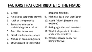 FACTORS THAT CONTRIBUTE TO THE FRAUD
1. Greed
2. Ambitious corporate growth
3. Lack of transparency
4. Excessive interest in
maintaining stock prices
5. Executive incentives
6. Stock market expectations
7. Nature of accounting rules,
8. ESOPs issued to those who
prepared fake bills
9. High risk deals that went sour
10. Audit failures (internal and
external)
11. Rating agencies and investors
12. Weak independent directors
and audit committee
13. Whistle-blower policy not
being effective.
 