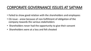 CORPORATE GOVERNANCE ISSUES AT SATYAM
• Failed to show good relation with the shareholders and employees
• CG issue - arose because of non-fulfillment of obligation of the
company towards the various stakeholders
• Shareholders never had the opportunity to give their consent
• Shareholders were at a loss and felt cheated
 