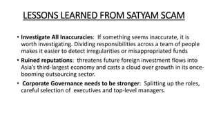 LESSONS LEARNED FROM SATYAM SCAM
• Investigate All Inaccuracies: If something seems inaccurate, it is
worth investigating. Dividing responsibilities across a team of people
makes it easier to detect irregularities or misappropriated funds
• Ruined reputations: threatens future foreign investment flows into
Asia’s third-largest economy and casts a cloud over growth in its once-
booming outsourcing sector.
• Corporate Governance needs to be stronger: Splitting up the roles,
careful selection of executives and top-level managers.
 