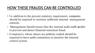 HOW THESE FRAUDS CAN BE CONTROLLED
• I n addition to the present statutory requirement, companies
should be required to institute sufficient internal management
controls.
• Management should ensure that the internal audit staffs areable
to prevent and detect financial statement fraud.
• Companies whose shares are publicly traded should be
required to have audit committees to monitor the internal
control system.
 