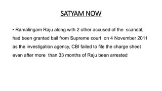 SATYAM NOW
• Ramalingam Raju along with 2 other accused of the scandal,
had been granted bail from Supreme court on 4 November 2011
as the investigation agency, CBI failed to file the charge sheet
even after more than 33 months of Raju been arrested
 