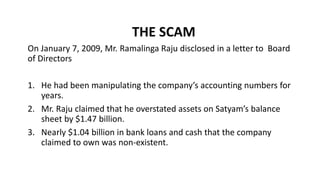 THE SCAM
On January 7, 2009, Mr. Ramalinga Raju disclosed in a letter to Board
of Directors
1. He had been manipulating the company’s accounting numbers for
years.
2. Mr. Raju claimed that he overstated assets on Satyam’s balance
sheet by $1.47 billion.
3. Nearly $1.04 billion in bank loans and cash that the company
claimed to own was non-existent.
 