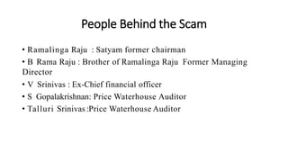 People Behind the Scam
• Ramalinga Raju : Satyam former chairman
• B Rama Raju : Brother of Ramalinga Raju Former Managing
Director
• V Srinivas : Ex-Chief financial officer
• S Gopalakrishnan: Price Waterhouse Auditor
• Talluri Srinivas :Price Waterhouse Auditor
 