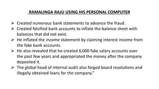 RAMALINGA RAJU USING HIS PERSONAL COMPUTER
 Created numerous bank statements to advance the fraud.
 Created falsified bank accounts to inflate the balance sheet with
balances that did not exist.
 He inflated the income statement by claiming interest income from
the fake bank accounts.
 He also revealed that he created 6,000 fake salary accounts over
the past few years and appropriated the money after the company
deposited it.
 The global head of internal audit also forged board resolutions and
illegally obtained loans for the company.”
 