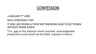 CONFESSION
JANUARY 7th 2009
RAJU CONFESSED THAT
IT WAS LIKE RIDING A TIGER NOT KNOWING HOW TO GET DOWN
WITHOUT BEING EATEN.
T h e gap in the balance sheet reached unmanageable
proportions and could not be filled anyhow in future.
 