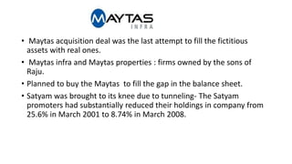 • Maytas acquisition deal was the last attempt to fill the fictitious
assets with real ones.
• Maytas infra and Maytas properties : firms owned by the sons of
Raju.
• Planned to buy the Maytas to fill the gap in the balance sheet.
• Satyam was brought to its knee due to tunneling- The Satyam
promoters had substantially reduced their holdings in company from
25.6% in March 2001 to 8.74% in March 2008.
 