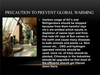  Useless usage of AC's and
Refrigerators should be stopped
because from them harmful rays
cfc's are emitted which results in
depletion of ozone layer and from
that hole UV rays of Sun comes to
the earth and cause many diseases
to both animals and plants i.e. Skin
cancer etc. , CNG and hydrogen
operated vehicles should be
used, more no. of trees should be
planted, Chimneys in the Industries
should be upgraded so that most of
the effluents should get filtered
down there.
PRECAUTION TO PREVENT GLOBAL WARMING
 