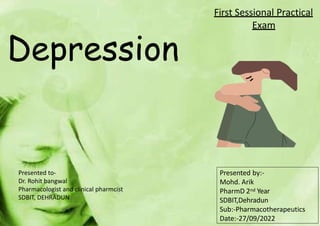 Depression
First Sessional Practical
Exam
Presented by:-
Mohd. Arik
PharmD 2nd Year
SDBIT,Dehradun
Sub:-Pharmacotherapeutics
Date:-27/09/2022
Presented to-
Dr. Rohit bangwal
Pharmacologist and clinical pharmcist
SDBIT, DEHRADUN
 