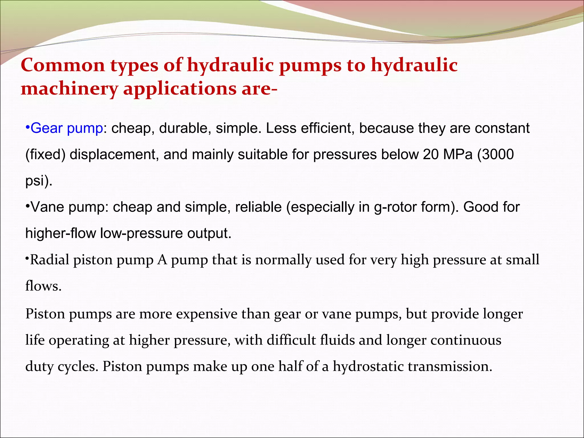 Common types of hydraulic pumps to hydraulic 
machinery applications are- 
•Gear pump: cheap, durable, simple. Less efficient, because they are constant 
(fixed) displacement, and mainly suitable for pressures below 20 MPa (3000 
psi). 
•Vane pump: cheap and simple, reliable (especially in g-rotor form). Good for 
higher-flow low-pressure output. 
•Radial piston pump A pump that is normally used for very high pressure at small 
flows. 
Piston pumps are more expensive than gear or vane pumps, but provide longer 
life operating at higher pressure, with difficult fluids and longer continuous 
duty cycles. Piston pumps make up one half of a hydrostatic transmission. 
 