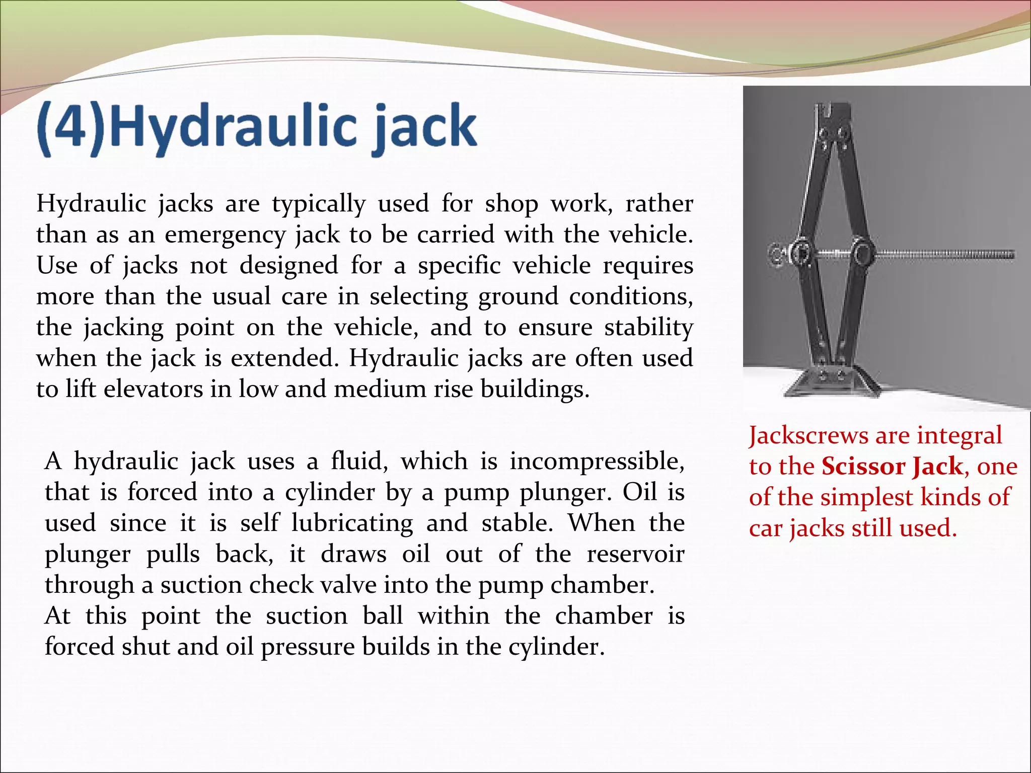 Jackscrews are integral 
to the Scissor Jack, one 
of the simplest kinds of 
car jacks still used. 
Hydraulic jacks are typically used for shop work, rather 
than as an emergency jack to be carried with the vehicle. 
Use of jacks not designed for a specific vehicle requires 
more than the usual care in selecting ground conditions, 
the jacking point on the vehicle, and to ensure stability 
when the jack is extended. Hydraulic jacks are often used 
to lift elevators in low and medium rise buildings. 
A hydraulic jack uses a fluid, which is incompressible, 
that is forced into a cylinder by a pump plunger. Oil is 
used since it is self lubricating and stable. When the 
plunger pulls back, it draws oil out of the reservoir 
through a suction check valve into the pump chamber. 
At this point the suction ball within the chamber is 
forced shut and oil pressure builds in the cylinder. 
 