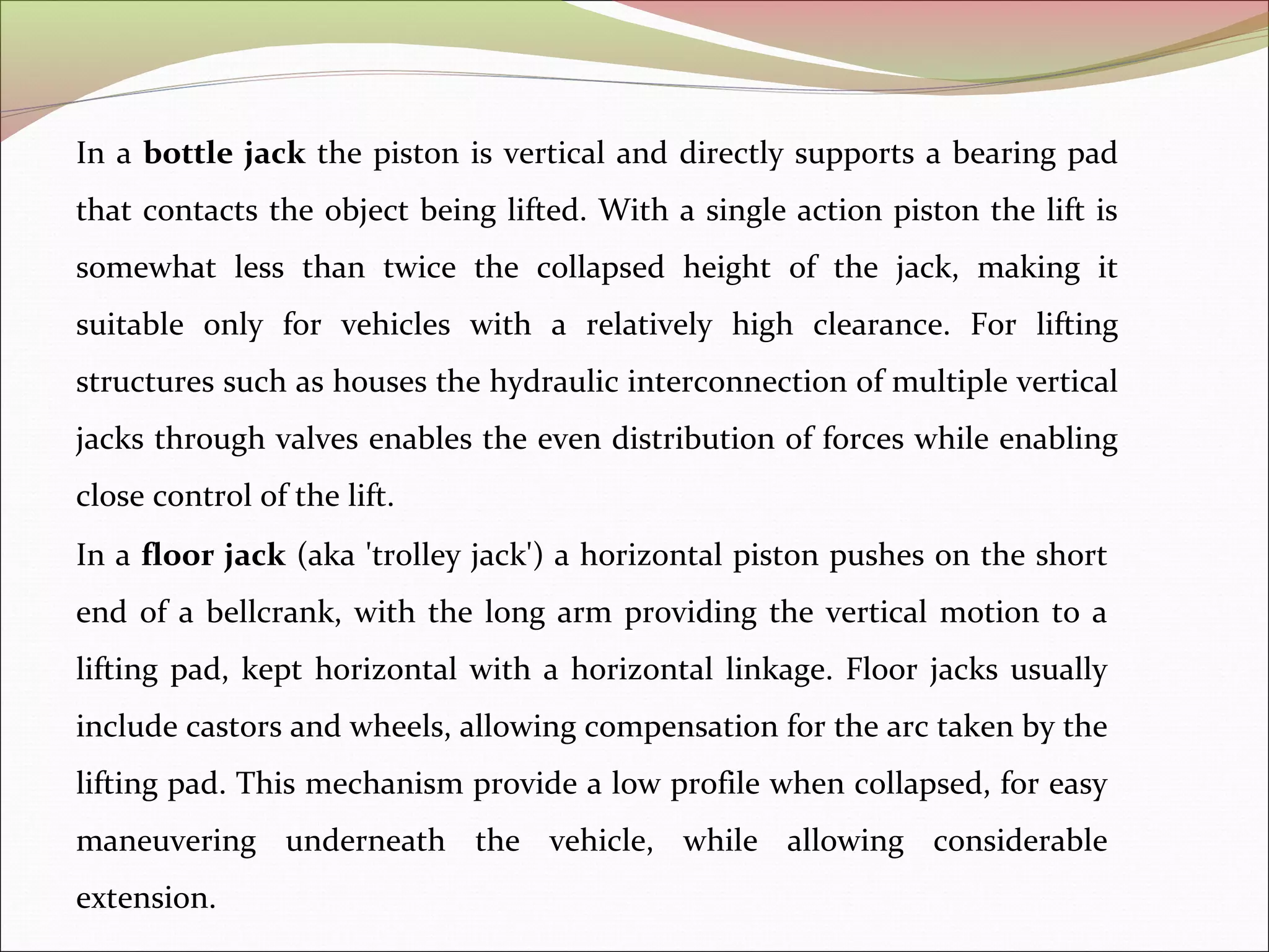 In a bottle jack the piston is vertical and directly supports a bearing pad 
that contacts the object being lifted. With a single action piston the lift is 
somewhat less than twice the collapsed height of the jack, making it 
suitable only for vehicles with a relatively high clearance. For lifting 
structures such as houses the hydraulic interconnection of multiple vertical 
jacks through valves enables the even distribution of forces while enabling 
close control of the lift. 
In a floor jack (aka 'trolley jack') a horizontal piston pushes on the short 
end of a bellcrank, with the long arm providing the vertical motion to a 
lifting pad, kept horizontal with a horizontal linkage. Floor jacks usually 
include castors and wheels, allowing compensation for the arc taken by the 
lifting pad. This mechanism provide a low profile when collapsed, for easy 
maneuvering underneath the vehicle, while allowing considerable 
extension. 
 