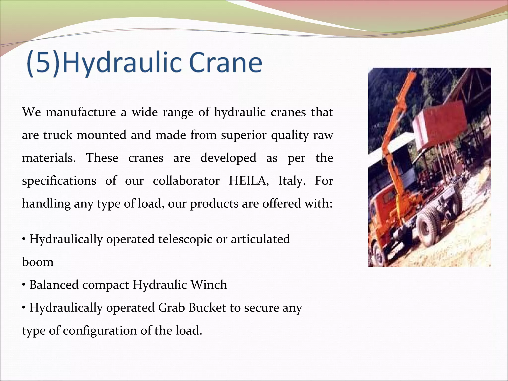 We manufacture a wide range of hydraulic cranes that 
are truck mounted and made from superior quality raw 
materials. These cranes are developed as per the 
specifications of our collaborator HEILA, Italy. For 
handling any type of load, our products are offered with: 
• Hydraulically operated telescopic or articulated 
boom 
• Balanced compact Hydraulic Winch 
• Hydraulically operated Grab Bucket to secure any 
type of configuration of the load. 
 