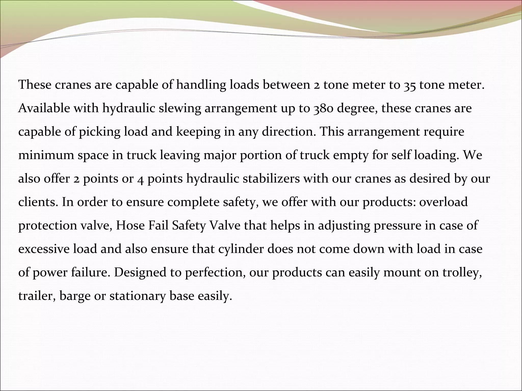 These cranes are capable of handling loads between 2 tone meter to 35 tone meter. 
Available with hydraulic slewing arrangement up to 380 degree, these cranes are 
capable of picking load and keeping in any direction. This arrangement require 
minimum space in truck leaving major portion of truck empty for self loading. We 
also offer 2 points or 4 points hydraulic stabilizers with our cranes as desired by our 
clients. In order to ensure complete safety, we offer with our products: overload 
protection valve, Hose Fail Safety Valve that helps in adjusting pressure in case of 
excessive load and also ensure that cylinder does not come down with load in case 
of power failure. Designed to perfection, our products can easily mount on trolley, 
trailer, barge or stationary base easily. 
 