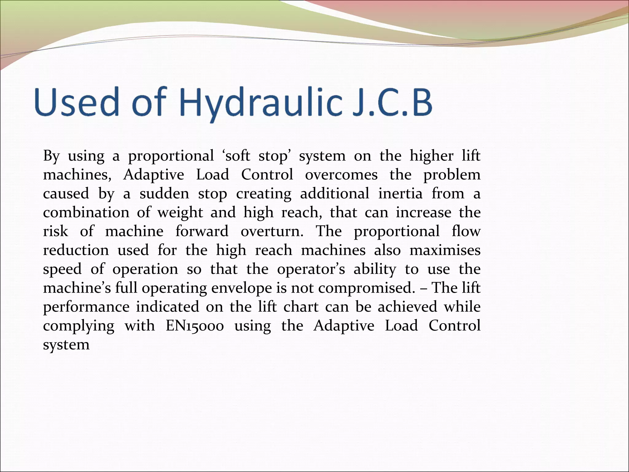 By using a proportional ‘soft stop’ system on the higher lift 
machines, Adaptive Load Control overcomes the problem 
caused by a sudden stop creating additional inertia from a 
combination of weight and high reach, that can increase the 
risk of machine forward overturn. The proportional flow 
reduction used for the high reach machines also maximises 
speed of operation so that the operator’s ability to use the 
machine’s full operating envelope is not compromised. – The lift 
performance indicated on the lift chart can be achieved while 
complying with EN15000 using the Adaptive Load Control 
system 
 