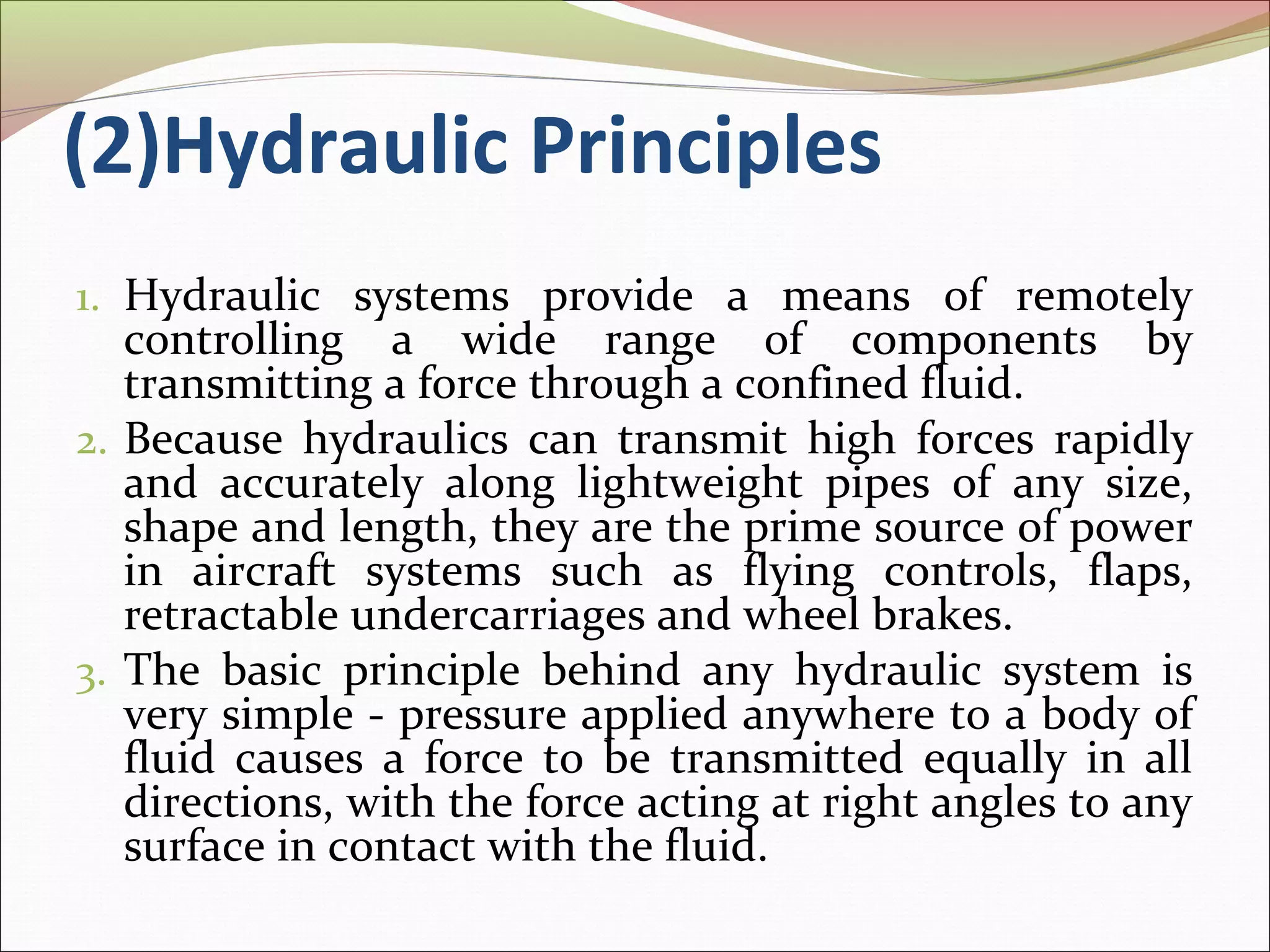 (2)Hydraulic Principles 
1. Hydraulic systems provide a means of remotely 
controlling a wide range of components by 
transmitting a force through a confined fluid. 
2. Because hydraulics can transmit high forces rapidly 
and accurately along lightweight pipes of any size, 
shape and length, they are the prime source of power 
in aircraft systems such as flying controls, flaps, 
retractable undercarriages and wheel brakes. 
3. The basic principle behind any hydraulic system is 
very simple - pressure applied anywhere to a body of 
fluid causes a force to be transmitted equally in all 
directions, with the force acting at right angles to any 
surface in contact with the fluid. 
 