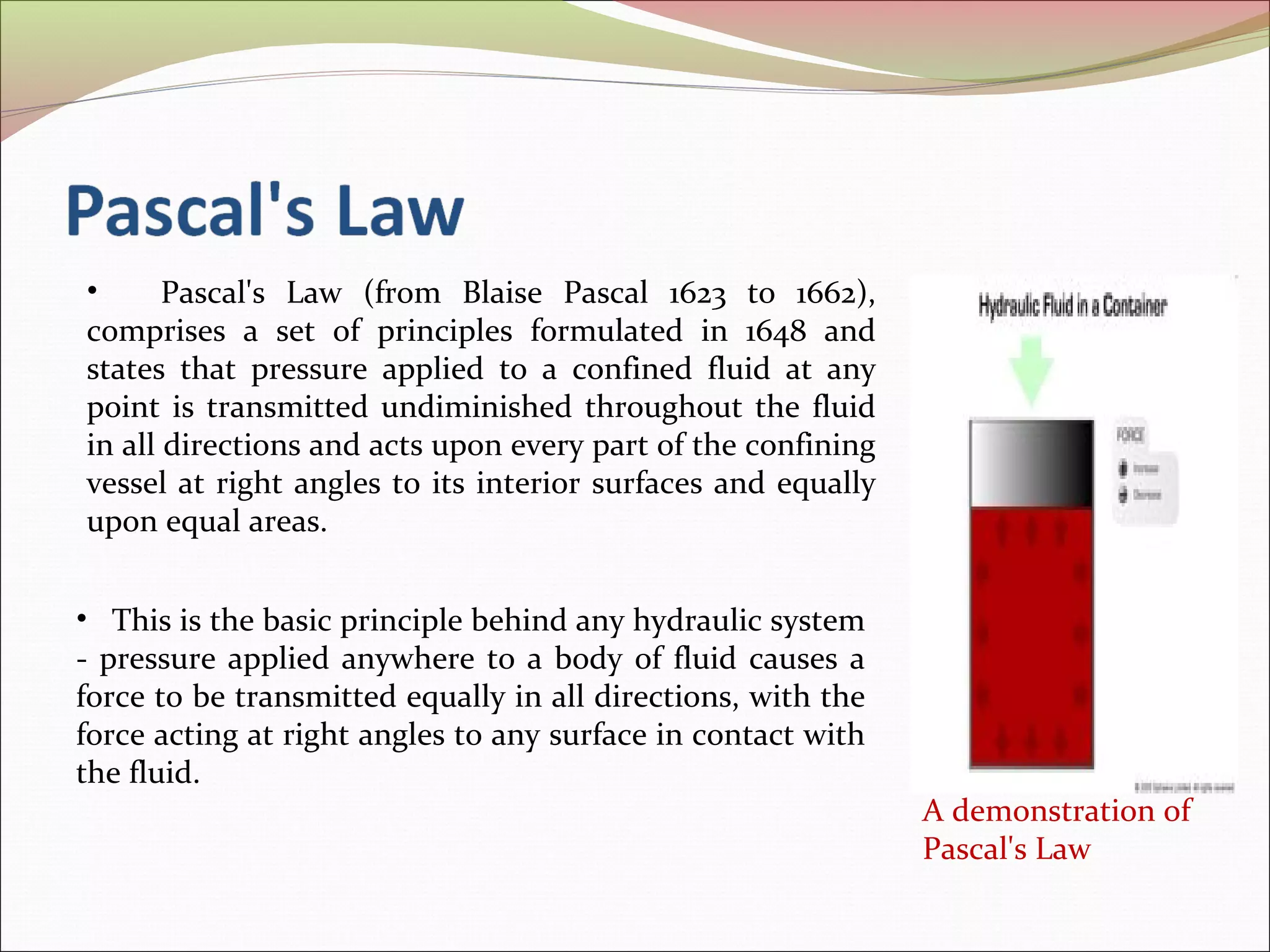 • Pascal's Law (from Blaise Pascal 1623 to 1662), 
comprises a set of principles formulated in 1648 and 
states that pressure applied to a confined fluid at any 
point is transmitted undiminished throughout the fluid 
in all directions and acts upon every part of the confining 
vessel at right angles to its interior surfaces and equally 
upon equal areas. 
A demonstration of 
Pascal's Law 
• This is the basic principle behind any hydraulic system 
- pressure applied anywhere to a body of fluid causes a 
force to be transmitted equally in all directions, with the 
force acting at right angles to any surface in contact with 
the fluid. 
 