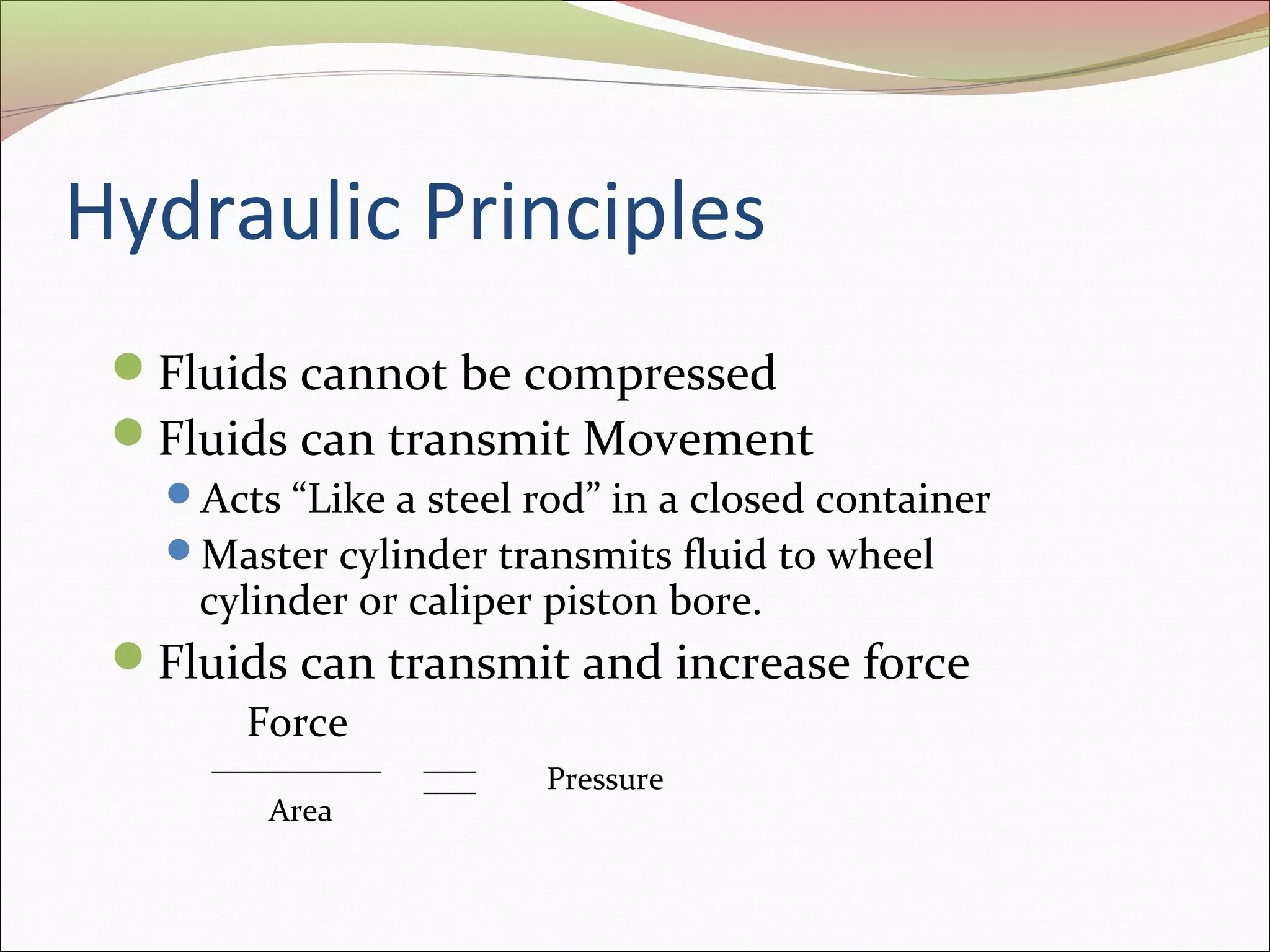 Hydraulic Principles 
Fluids cannot be compressed 
Fluids can transmit Movement 
Acts “Like a steel rod” in a closed container 
Master cylinder transmits fluid to wheel 
cylinder or caliper piston bore. 
Fluids can transmit and increase force 
Force 
Area 
Pressure 
 