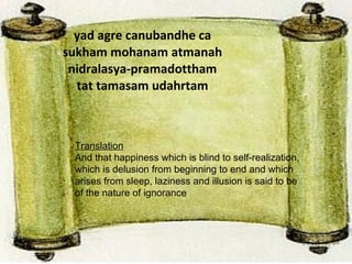 yad agre canubandhe ca sukham mohanam atmanah nidralasya-pramadottham tat tamasam udahrtam Translation And that happiness which is blind to self-realization, which is delusion from beginning to end and which arises from sleep, laziness and illusion is said to be of the nature of ignorance . 