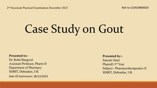 Case Study on Gout
Presented to:-
Dr. Rohit Bangwal
Assistant Professor, Pharm D
Department of Pharmacy
SDBIT, Dehradun, UK
Presented by:-
Satyam Saini
PharmD 3rd Year
Subject:- Pharmacotherapeutics II
SDBIT, Dehradun, UK
2nd Sessional Practical Examination December 2023 Roll no-210429800020
Date Of Submission: 28/12/2023
 