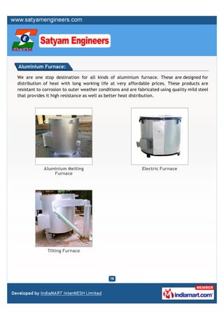 Aluminium Furnace:

We are one stop destination for all kinds of aluminium furnace. These are designed for
distribution of heat with long working life at very affordable prices. These products are
resistant to corrosion to outer weather conditions and are fabricated using quality mild steel
that provides it high resistance as well as better heat distribution.




             Aluminium Melting                               Electric Furnace
                 Furnace




              Tilting Furnace
 