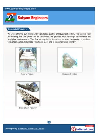 Industrial Feeders:

We were offering our clients with world class quality of Industrial Feeders. The feeders work
by rotating and the speed can be controlled. We provide with very high performance and
negligible maintenance. The flow of regulation is smooth because the product is equipped
with shear plates. It is made with finest steel and is extremely user friendly.




               Screw Feeder                                  Bagasse Feeder




            Drag Chain Feeder
 
