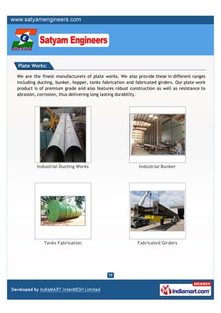 Plate Works:

We are the finest manufacturers of plate works. We also provide these in different ranges
including ducting, bunker, hopper, tanks fabrication and fabricated girders. Our plate work
product is of premium grade and also features robust construction as well as resistance to
abrasion, corrosion, thus delivering long lasting durability.




         Industrial Ducting Works                         Industrial Bunker




             Tanks Fabrication                            Fabricated Girders
 