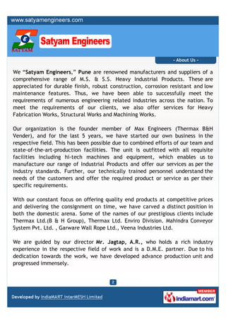 - About Us -

We “Satyam Engineers,” Pune are renowned manufacturers and suppliers of a
comprehensive range of M.S. & S.S. Heavy Industrial Products. These are
appreciated for durable finish, robust construction, corrosion resistant and low
maintenance features. Thus, we have been able to successfully meet the
requirements of numerous engineering related industries across the nation. To
meet the requirements of our clients, we also offer services for Heavy
Fabrication Works, Structural Works and Machining Works.

Our organization is the founder member of Max Engineers (Thermax B&H
Vender), and for the last 5 years, we have started our own business in the
respective field. This has been possible due to combined efforts of our team and
state-of-the-art-production facilities. The unit is outfitted with all requisite
facilities including hi-tech machines and equipment, which enables us to
manufacture our range of Industrial Products and offer our services as per the
industry standards. Further, our technically trained personnel understand the
needs of the customers and offer the required product or service as per their
specific requirements.

With our constant focus on offering quality end products at competitive prices
and delivering the consignment on time, we have carved a distinct position in
both the domestic arena. Some of the names of our prestigious clients include
Thermax Ltd.(B & H Group), Thermax Ltd. Enviro Division. Mahindra Conveyor
System Pvt. Ltd. , Garware Wall Rope Ltd., Veena Industries Ltd.

We are guided by our director Mr. Jagtap, A.R., who holds a rich industry
experience in the respective field of work and is a D.M.E. partner. Due to his
dedication towards the work, we have developed advance production unit and
progressed immensely.
 