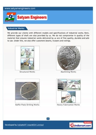 Industrial Works:

We provide our clients with different models and specifications of industrial works. Here,
different types of shaft are also provided by us. We do not compromise in quality of the
material that ensures industrial works delivered by us are of fine quality, durable and safe
to use. Under this, we also offer customers beams, trussers and railings.




             Structural Works                               Machining Works




        Baffle Plate Drilling Works                    Heavy Fabrication Works
 