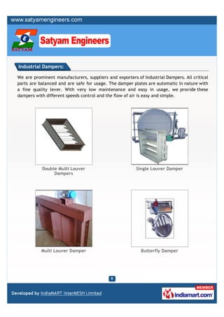 Industrial Dampers:

We are prominent manufacturers, suppliers and exporters of Industrial Dampers. All critical
parts are balanced and are safe for usage. The damper plates are automatic in nature with
a fine quality lever. With very low maintenance and easy in usage, we provide these
dampers with different speeds control and the flow of air is easy and simple.




           Double Multi Louver                          Single Louver Damper
                Dampers




           Multi Louver Damper                            Butterfly Damper
 