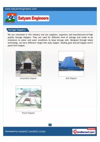 Storage Hoppers:

We are renowned in this industry and are suppliers, exporters and manufacturers of high
quality Storage Hoppers. They are used for different kind of storage and made to be
resistance to water and outer conditions to keep storage safe. Designed through latest
technology, we have different ranges like assly hopper, feeding gate and ash hopper and in
panel form hopper.




             Assembly Hopper                                 Ash Hopper




               Panel Hopper
 