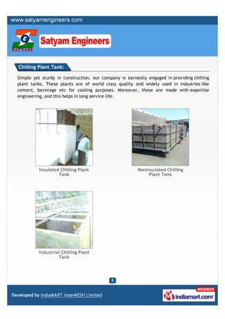 Chilling Plant Tank:

Simple yet sturdy in construction, our company is earnestly engaged in providing chilling
plant tanks. These plants are of world class quality and widely used in industries like
cement, beverage etc for cooling purposes. Moreover, these are made with expertise
engineering, and this helps in long service life.




          Insulated Chilling Plant                     Noninsulated Chilling
                   Tank                                     Plant Tank




         Industrial Chilling Plant
                   Tank
 
