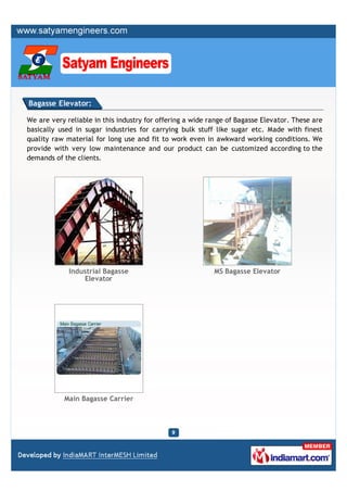Bagasse Elevator:

We are very reliable in this industry for offering a wide range of Bagasse Elevator. These are
basically used in sugar industries for carrying bulk stuff like sugar etc. Made with finest
quality raw material for long use and fit to work even in awkward working conditions. We
provide with very low maintenance and our product can be customized according to the
demands of the clients.




             Industrial Bagasse                            MS Bagasse Elevator
                 Elevator




           Main Bagasse Carrier
 
